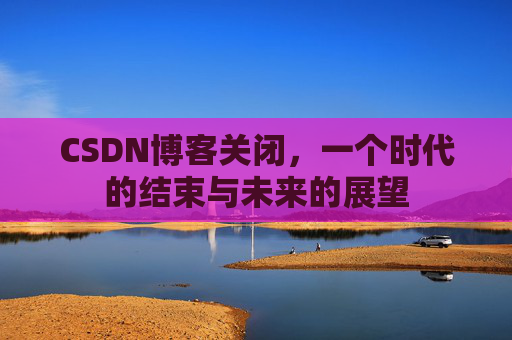 CSDN博客关闭，一个时代的结束与未来的展望